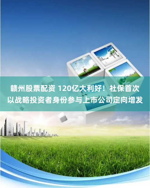 赣州股票配资 120亿大利好！社保首次以战略投资者身份参与上市公司定向增发