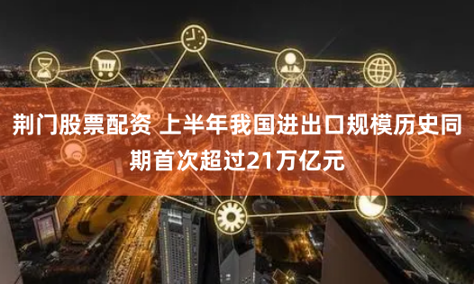 荆门股票配资 上半年我国进出口规模历史同期首次超过21万亿元